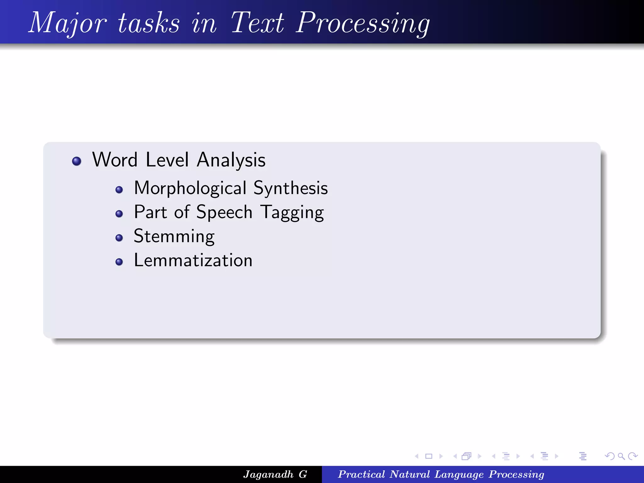 Major tasks in Text Processing



    Word Level Analysis
        Morphological Synthesis
        Part of Speech Tagging
        Stemming
        Lemmatization




                    Jaganadh G    Practical Natural Language Processing
 