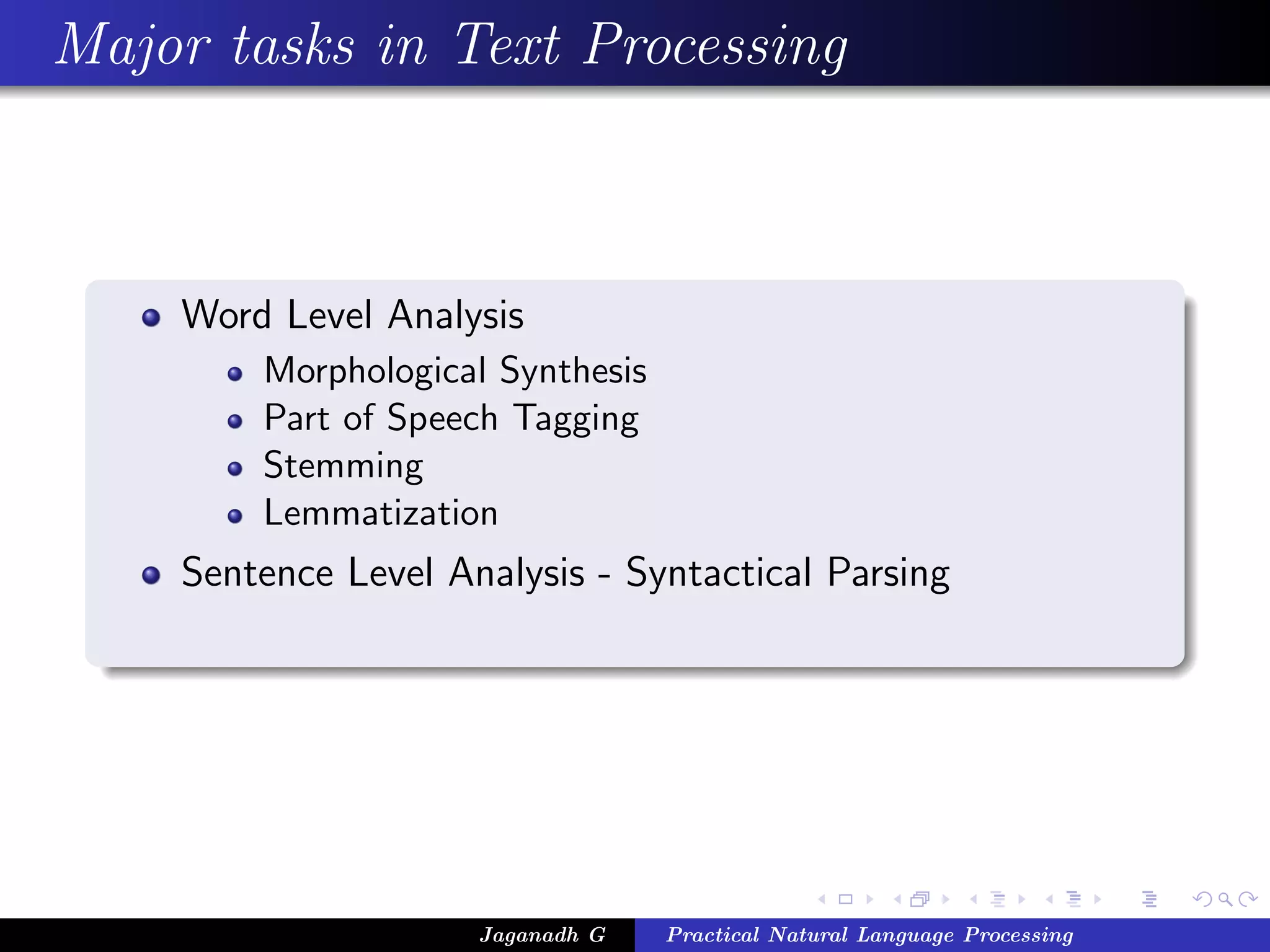 Major tasks in Text Processing



    Word Level Analysis
        Morphological Synthesis
        Part of Speech Tagging
        Stemming
        Lemmatization
    Sentence Level Analysis - Syntactical Parsing




                     Jaganadh G   Practical Natural Language Processing
 
