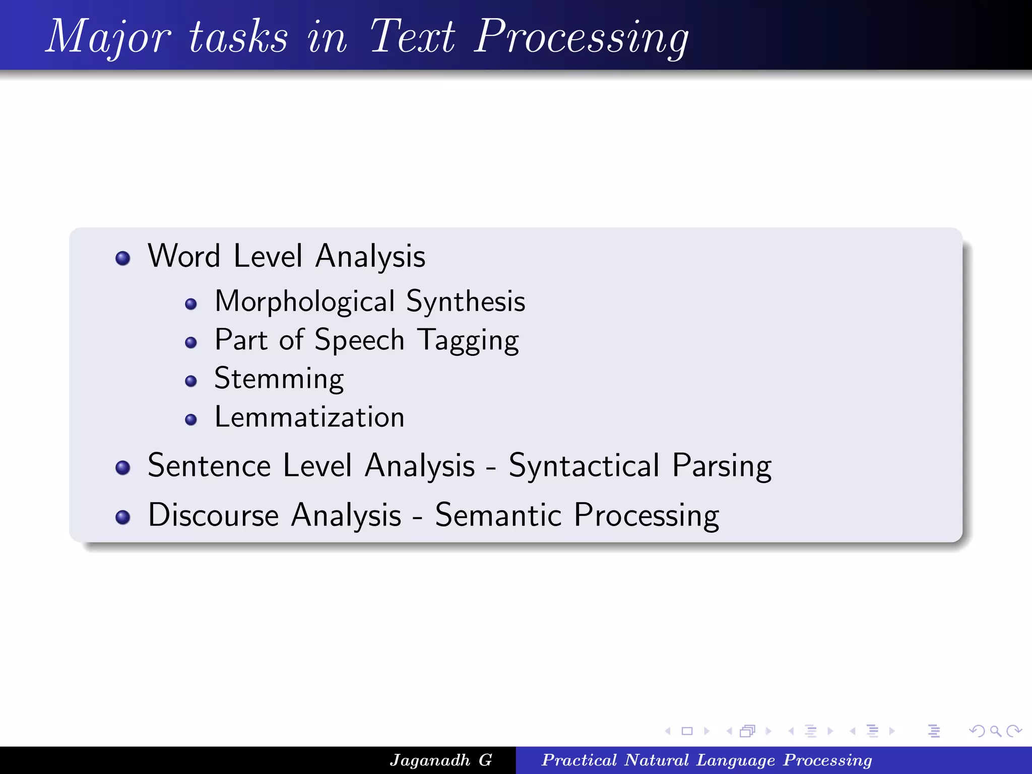 Major tasks in Text Processing



    Word Level Analysis
        Morphological Synthesis
        Part of Speech Tagging
        Stemming
        Lemmatization
    Sentence Level Analysis - Syntactical Parsing
    Discourse Analysis - Semantic Processing




                     Jaganadh G   Practical Natural Language Processing
 