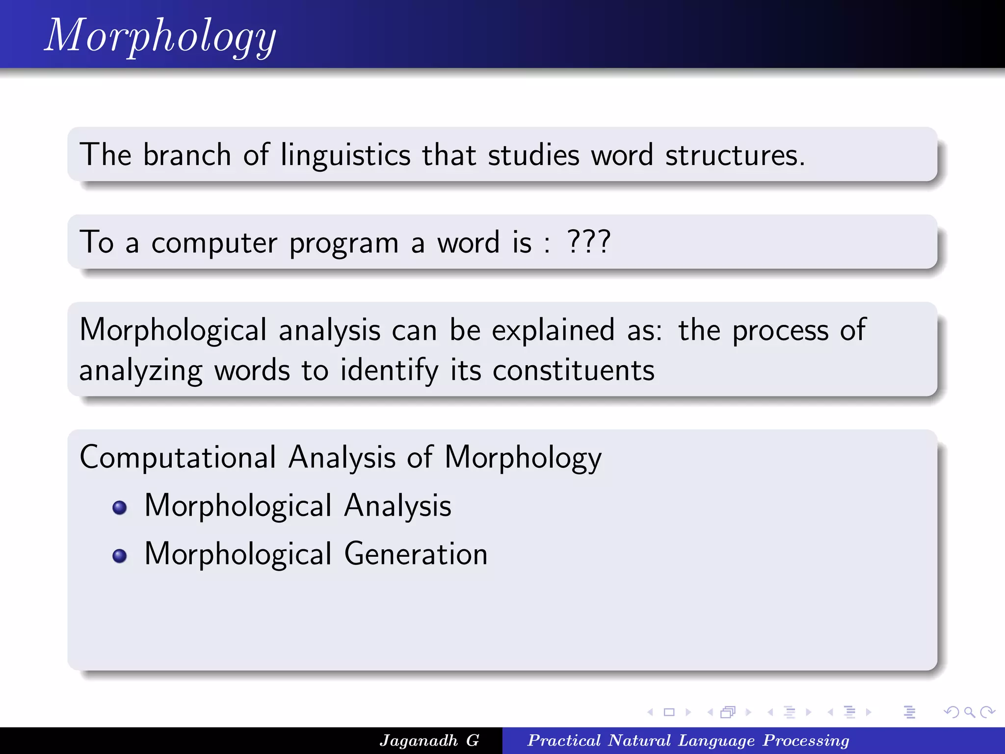 Morphology

 The branch of linguistics that studies word structures.

 To a computer program a word is : ???

 Morphological analysis can be explained as: the process of
 analyzing words to identify its constituents

 Computational Analysis of Morphology
    Morphological Analysis
    Morphological Generation




                       Jaganadh G   Practical Natural Language Processing
 