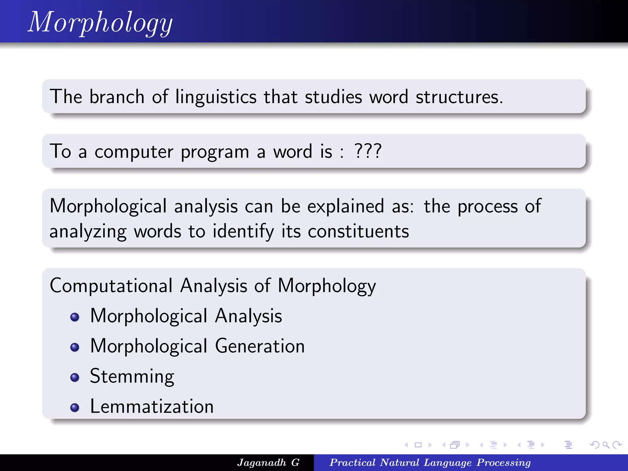 Morphology

 The branch of linguistics that studies word structures.

 To a computer program a word is : ???

 Morphological analysis can be explained as: the process of
 analyzing words to identify its constituents

 Computational Analysis of Morphology
    Morphological Analysis
    Morphological Generation
    Stemming
    Lemmatization

                       Jaganadh G   Practical Natural Language Processing
 