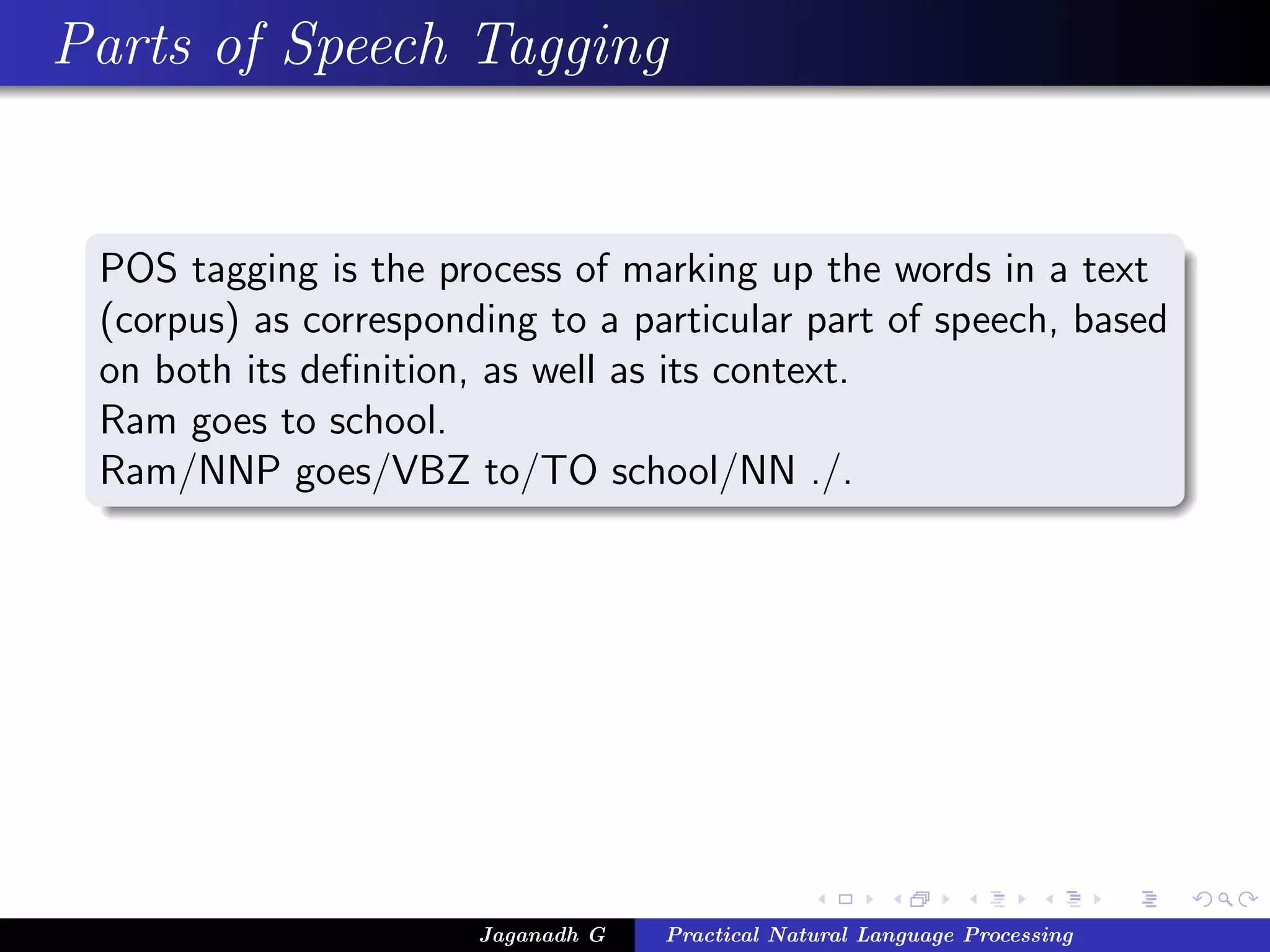 Parts of Speech Tagging


 POS tagging is the process of marking up the words in a text
 (corpus) as corresponding to a particular part of speech, based
 on both its deﬁnition, as well as its context.
 Ram goes to school.
 Ram/NNP goes/VBZ to/TO school/NN ./.




                       Jaganadh G   Practical Natural Language Processing
 