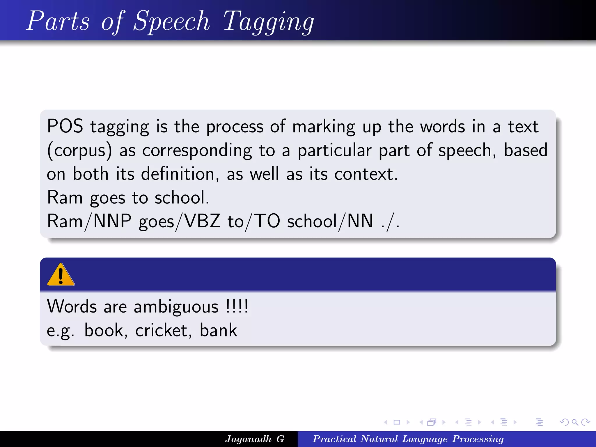 Parts of Speech Tagging


 POS tagging is the process of marking up the words in a text
 (corpus) as corresponding to a particular part of speech, based
 on both its deﬁnition, as well as its context.
 Ram goes to school.
 Ram/NNP goes/VBZ to/TO school/NN ./.



 Words are ambiguous !!!!
 e.g. book, cricket, bank




                       Jaganadh G   Practical Natural Language Processing
 