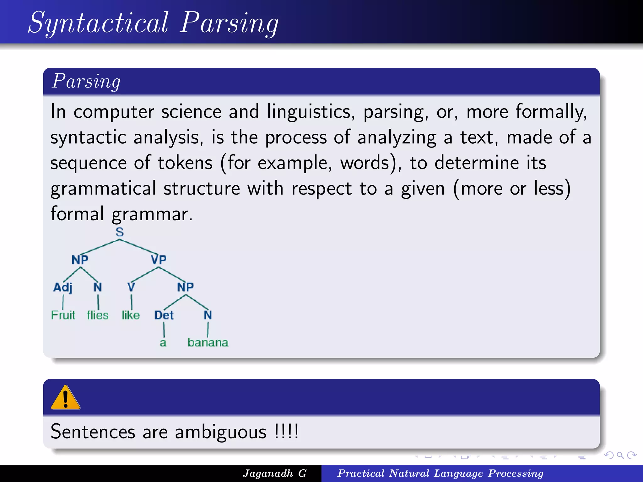 Syntactical Parsing
 Parsing
 In computer science and linguistics, parsing, or, more formally,
 syntactic analysis, is the process of analyzing a text, made of a
 sequence of tokens (for example, words), to determine its
 grammatical structure with respect to a given (more or less)
 formal grammar.




 Sentences are ambiguous !!!!
                        Jaganadh G   Practical Natural Language Processing
 