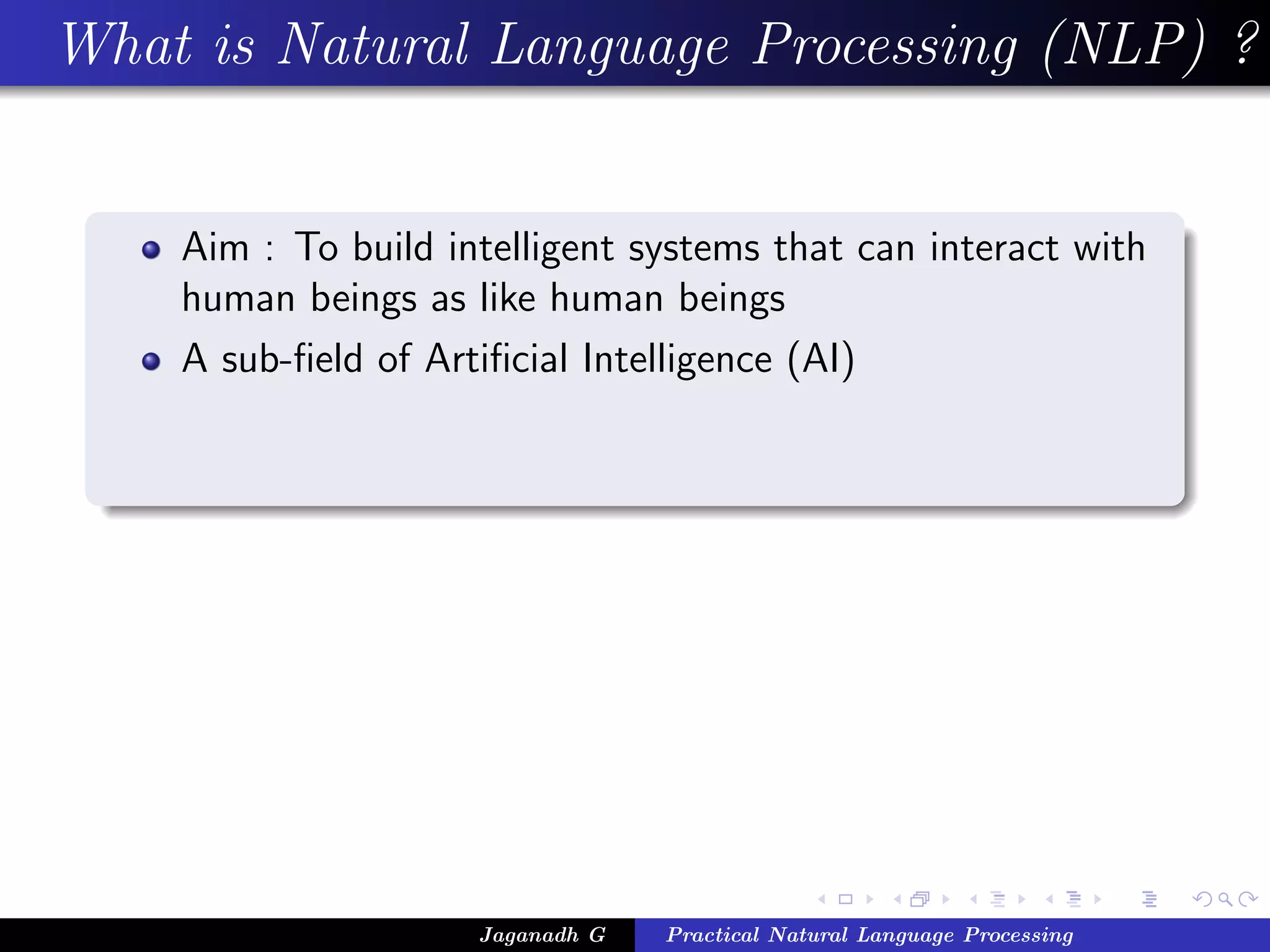 What is Natural Language Processing (NLP) ?


    Aim : To build intelligent systems that can interact with
    human beings as like human beings
    A sub-ﬁeld of Artiﬁcial Intelligence (AI)




                     Jaganadh G   Practical Natural Language Processing
 