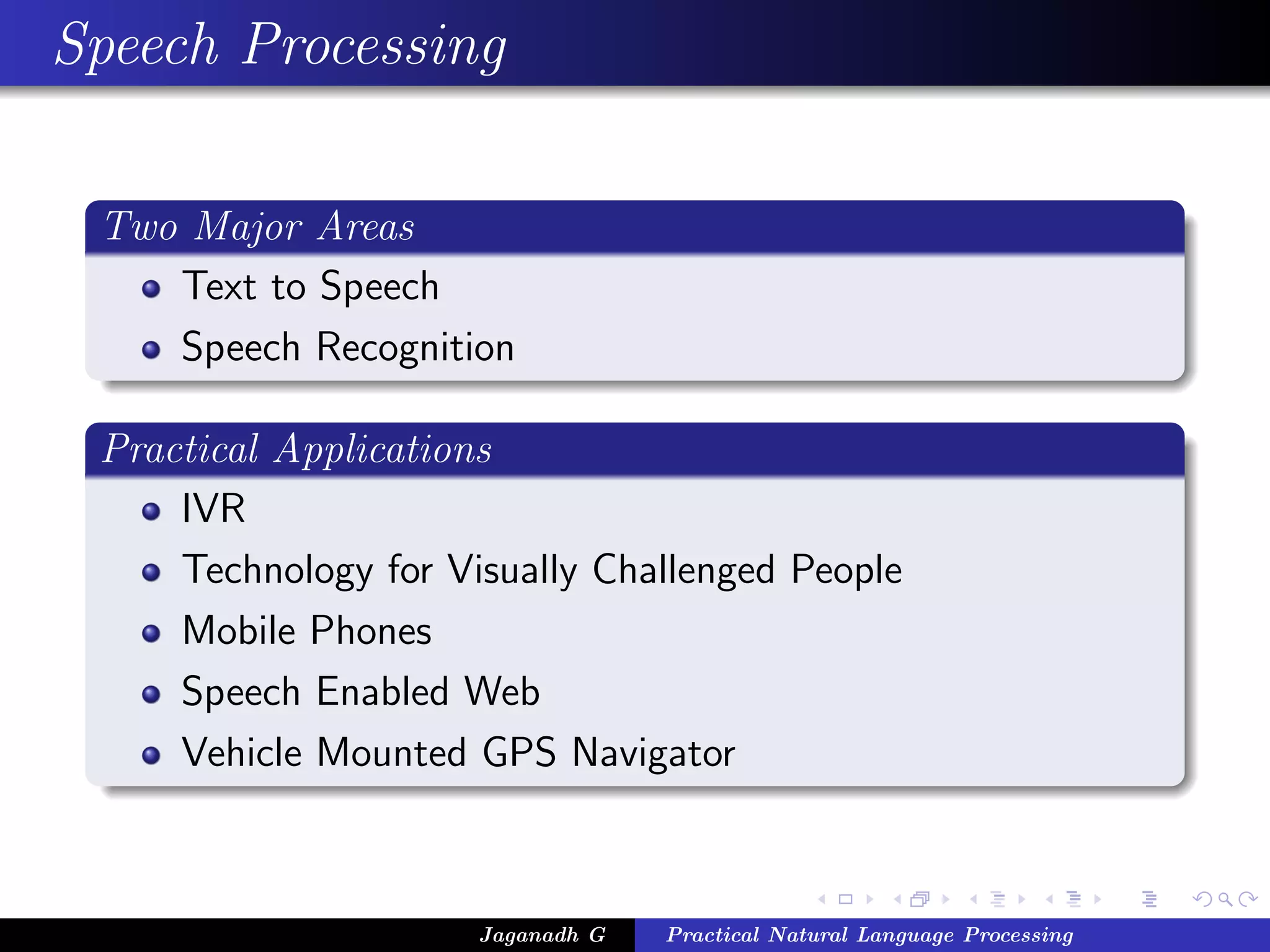 Speech Processing

 Two Major Areas
    Text to Speech
    Speech Recognition

 Practical Applications
     IVR
     Technology for Visually Challenged People
     Mobile Phones
     Speech Enabled Web
     Vehicle Mounted GPS Navigator



                      Jaganadh G   Practical Natural Language Processing
 