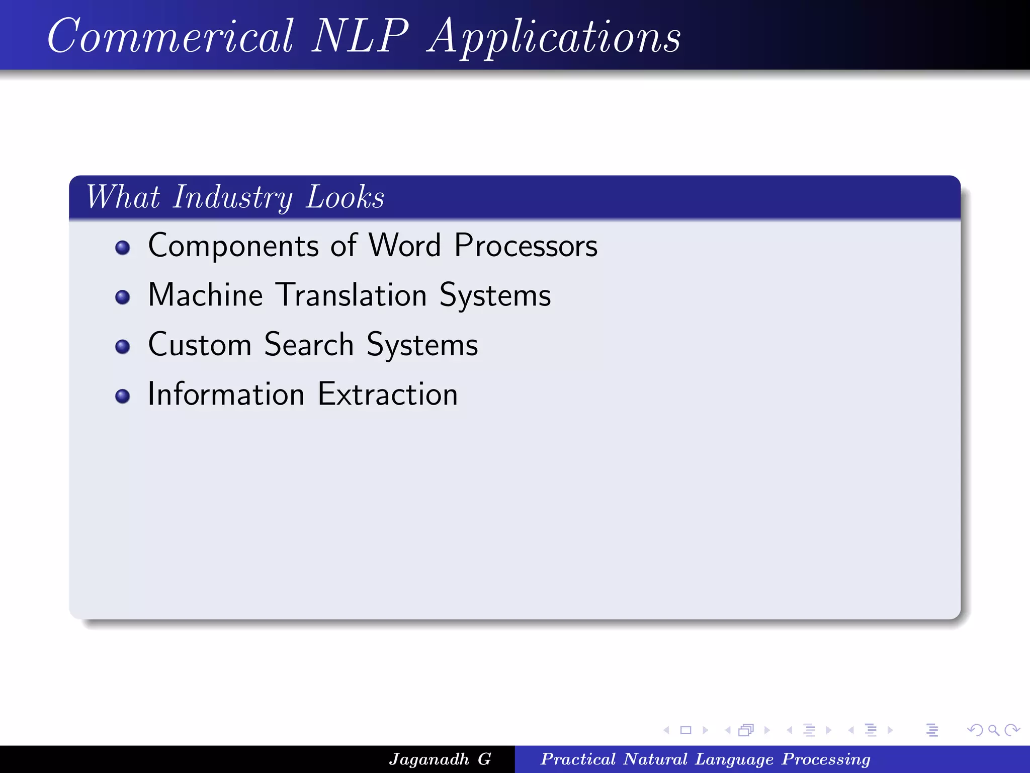 Commerical NLP Applications


 What Industry Looks
    Components of Word Processors
    Machine Translation Systems
    Custom Search Systems
    Information Extraction




                    Jaganadh G   Practical Natural Language Processing
 