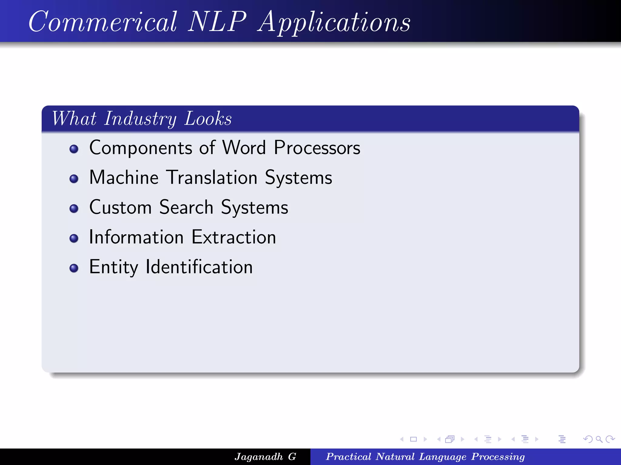 Commerical NLP Applications


 What Industry Looks
    Components of Word Processors
    Machine Translation Systems
    Custom Search Systems
    Information Extraction
    Entity Identiﬁcation




                    Jaganadh G   Practical Natural Language Processing
 
