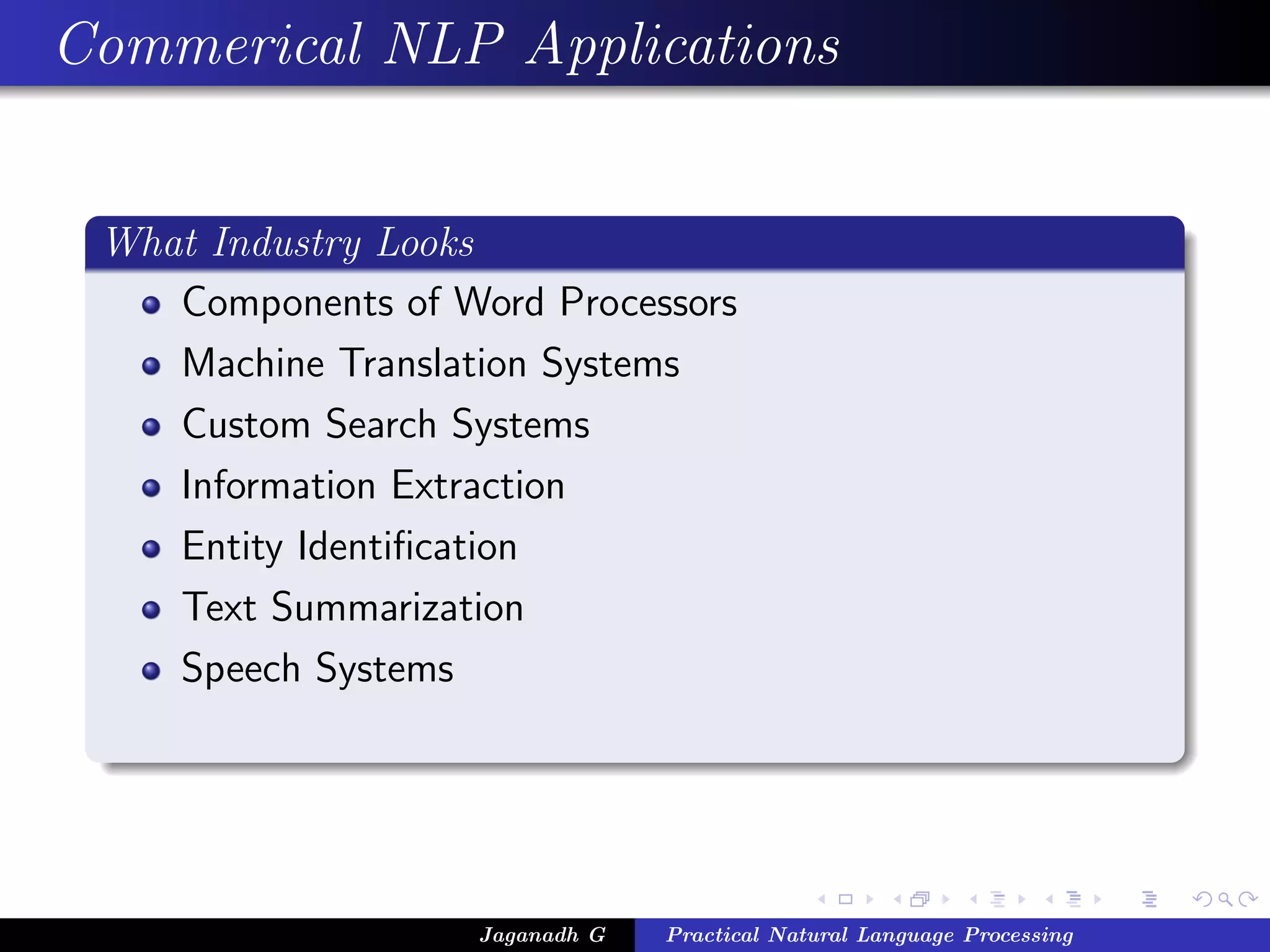 Commerical NLP Applications


 What Industry Looks
    Components of Word Processors
    Machine Translation Systems
    Custom Search Systems
    Information Extraction
    Entity Identiﬁcation
    Text Summarization
    Speech Systems




                    Jaganadh G   Practical Natural Language Processing
 