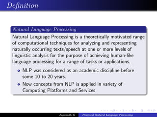 Deﬁnition


 Natural Language Processing
 Natural Language Processing is a theoretically motivated range
 of computational techniques for analyzing and representing
 naturally occurring texts/speech at one or more levels of
 linguistic analysis for the purpose of achieving human-like
 language processing for a range of tasks or applications.
     NLP was considered as an academic discipline before
     some 10 to 20 years.
     Now concepts from NLP is applied in variety of
     Computing Platforms and Services



                      Jaganadh G   Practical Natural Language Processing
 