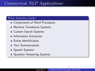 Commerical NLP Applications


 What Industry Looks
    Components of Word Processors
    Machine Translation Systems
    Custom Search Systems
    Information Extraction
    Entity Identiﬁcation
    Text Summarization
    Speech Systems
    Question Answering Systems



                    Jaganadh G   Practical Natural Language Processing
 