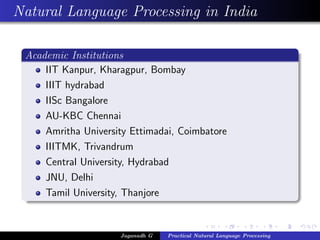 Natural Language Processing in India

 Academic Institutions
     IIT Kanpur, Kharagpur, Bombay
     IIIT hydrabad
     IISc Bangalore
     AU-KBC Chennai
     Amritha University Ettimadai, Coimbatore
     IIITMK, Trivandrum
     Central University, Hydrabad
     JNU, Delhi
     Tamil University, Thanjore


                     Jaganadh G   Practical Natural Language Processing
 