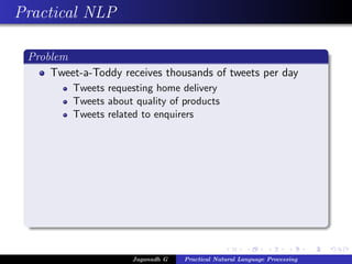 Practical NLP

 Problem
     Tweet-a-Toddy receives thousands of tweets per day
          Tweets requesting home delivery
          Tweets about quality of products
          Tweets related to enquirers




                       Jaganadh G   Practical Natural Language Processing
 