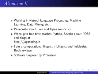 About me !!


    Working in Natural Language Processing, Machine
    Learning, Data Mining etc...
    Passionate about Free and Open source :-)
    When gets free time teaches Python, Speaks about FOSS
    and blogs at
    http://jaganadhg.in
    I am a computational linguist / Linguist and Indologist,
    Book reviewer
    Software Engineer by Profession




                    Jaganadh G   Practical Natural Language Processing
 