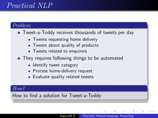 Practical NLP

 Problem
     Tweet-a-Toddy receives thousands of tweets per day
          Tweets requesting home delivery
          Tweets about quality of products
          Tweets related to enquirers
     They requires following things to be automated
          Identify tweet category
          Process home-delivery request
          Evaluate quality related tweets

 How?
 How to ﬁnd a solution for Tweet-a-Toddy


                       Jaganadh G   Practical Natural Language Processing
 