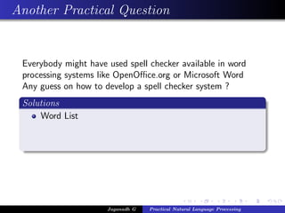 Another Practical Question


 Everybody might have used spell checker available in word
 processing systems like OpenOﬃce.org or Microsoft Word
 Any guess on how to develop a spell checker system ?
 Solutions
     Word List




                      Jaganadh G   Practical Natural Language Processing
 