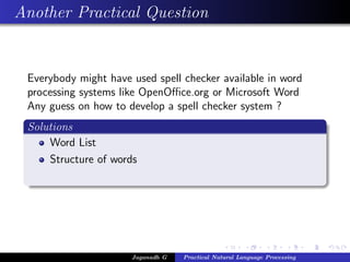 Another Practical Question


 Everybody might have used spell checker available in word
 processing systems like OpenOﬃce.org or Microsoft Word
 Any guess on how to develop a spell checker system ?
 Solutions
     Word List
     Structure of words




                      Jaganadh G   Practical Natural Language Processing
 