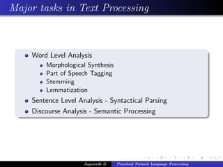 Major tasks in Text Processing



    Word Level Analysis
        Morphological Synthesis
        Part of Speech Tagging
        Stemming
        Lemmatization
    Sentence Level Analysis - Syntactical Parsing
    Discourse Analysis - Semantic Processing




                     Jaganadh G   Practical Natural Language Processing
 