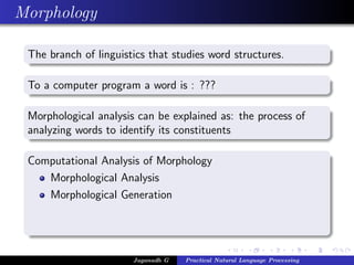 Morphology

 The branch of linguistics that studies word structures.

 To a computer program a word is : ???

 Morphological analysis can be explained as: the process of
 analyzing words to identify its constituents

 Computational Analysis of Morphology
    Morphological Analysis
    Morphological Generation




                       Jaganadh G   Practical Natural Language Processing
 