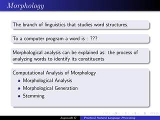 Morphology

 The branch of linguistics that studies word structures.

 To a computer program a word is : ???

 Morphological analysis can be explained as: the process of
 analyzing words to identify its constituents

 Computational Analysis of Morphology
    Morphological Analysis
    Morphological Generation
    Stemming



                       Jaganadh G   Practical Natural Language Processing
 