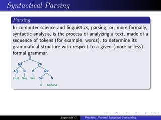 Syntactical Parsing
 Parsing
 In computer science and linguistics, parsing, or, more formally,
 syntactic analysis, is the process of analyzing a text, made of a
 sequence of tokens (for example, words), to determine its
 grammatical structure with respect to a given (more or less)
 formal grammar.




                        Jaganadh G   Practical Natural Language Processing
 