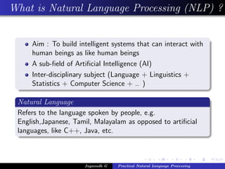 What is Natural Language Processing (NLP) ?


     Aim : To build intelligent systems that can interact with
     human beings as like human beings
     A sub-ﬁeld of Artiﬁcial Intelligence (AI)
     Inter-disciplinary subject (Language + Linguistics +
     Statistics + Computer Science + .. )

 Natural Language
 Refers to the language spoken by people, e.g.
 English,Japanese, Tamil, Malayalam as opposed to artiﬁcial
 languages, like C++, Java, etc.



                      Jaganadh G   Practical Natural Language Processing
 