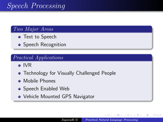 Speech Processing

 Two Major Areas
    Text to Speech
    Speech Recognition

 Practical Applications
     IVR
     Technology for Visually Challenged People
     Mobile Phones
     Speech Enabled Web
     Vehicle Mounted GPS Navigator



                      Jaganadh G   Practical Natural Language Processing
 