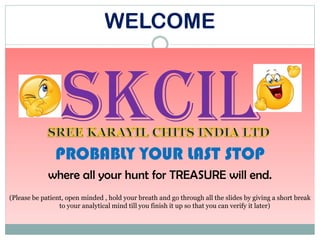 WELCOME
SKCIL
PROBABLY YOUR LAST STOP
where all your hunt for TREASURE will end.
(Please be patient, open minded , hold your breath and go through all the slides by giving a short break
to your analytical mind till you finish it up so that you can verify it later)
 