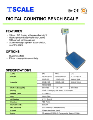 • 20mm LCD display with green backlight
• Rechargeable battery operation, up to
90 hours of continuous use
• Auto unit weight update, accumulation,
counting alarm
SPECIFICATIONS
FEATURES
DIGITAL COUNTING BENCH SCALE
Art No SKC MKC LKC
Item No 01TS-D-BE014 01TS-D-BE015 01TS-D-BE016
Capacity
30KG / 5G 150KG / 20G 300KG / 50G
60KG / 10G 300KG / 50G 600KG / 100G
150KG / 20G
Platform Sizes (MM) 350 x 450 420 x 520 600 x 800
Display 20MM LCD Display with White LED Backlight
Operate Temp 0°C~ + 40°C
ADC Sigma Delta
ADC update ≤ 1/10 Second
Housing ABS Plastic
Internal Counts 600,000
Max. Divisions 30,000D(Max) 6,000D(Approved)
Keypad 20 Keys Membrane Switch
Power AC Adapter (9V/800mA) Rechargeable Battery (6V/4Ah)
• RS232 interface
• Printer or computer connectivity
OPTIONS
 