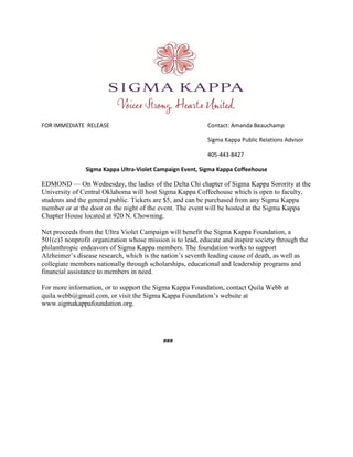 FOR IMMEDIATE RELEASE Contact: Amanda Beauchamp
Sigma Kappa Public Relations Advisor
405-443-8427
Sigma Kappa Ultra-Violet Campaign Event, Sigma Kappa Coffeehouse
EDMOND — On Wednesday, the ladies of the Delta Chi chapter of Sigma Kappa Sorority at the
University of Central Oklahoma will host Sigma Kappa Coffeehouse which is open to faculty,
students and the general public. Tickets are $5, and can be purchased from any Sigma Kappa
member or at the door on the night of the event. The event will be hosted at the Sigma Kappa
Chapter House located at 920 N. Chowning.
Net proceeds from the Ultra Violet Campaign will benefit the Sigma Kappa Foundation, a
501(c)3 nonprofit organization whose mission is to lead, educate and inspire society through the
philanthropic endeavors of Sigma Kappa members. The foundation works to support
Alzheimer’s disease research, which is the nation’s seventh leading cause of death, as well as
collegiate members nationally through scholarships, educational and leadership programs and
financial assistance to members in need.
For more information, or to support the Sigma Kappa Foundation, contact Quila Webb at
quila.webb@gmail.com, or visit the Sigma Kappa Foundation’s website at
www.sigmakappafoundation.org.
###
 