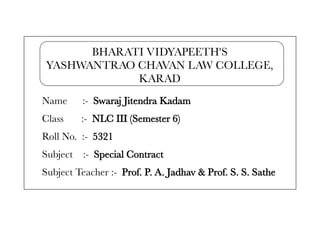 BHARATI VIDYAPEETH'S
YASHWANTRAO CHAVAN LAW COLLEGE,
KARAD
Name :- Swaraj Jitendra Kadam
Class :- NLC III (Semester 6)
Roll No. :- 5321
Subject :- Special Contract
Subject Teacher :- Prof. P. A. Jadhav & Prof. S. S. Sathe
 