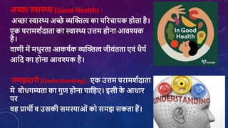 अच्छा स्वास्थ्य (Good Health) :
अच्छा स्वास्थ्य अच्छे व्यक्तित्व का पररिायक होता है।
एक परामर्शदाता का स्वास्थ्य उत्तम होना आिश्यक
है।
िाणी में मिुरता आकर्शक व्यक्तित्व जीिांतता एिां िैयश
आशद का होना आिश्यक है।
समझदारी (Understanding) : एक उत्तम परामर्शदाता
मे बोिगम्यता का गुण होना िाशहए। इसी क
े आिार
पर
िह प्राथी ि उसकी समस्याओां को समझ सकता हैं।
 
