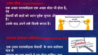 उत्तम श्रोता ( Good Listener) :
एक अच्छा परामर्शदाता एक अच्छा श्रोता भी होता है,
िह
सेिाथी की बातोां को ध्यान पूिशक सुनता और समझता
है।
उसक
े बाद अपने तक
श शितक
श करता है।
समस्या समािान कौर्ि(Problem solving skill
)
एक उत्तम परामर्शदाता सेिाथी क
े साथ िताशिाप
मात्र से
 