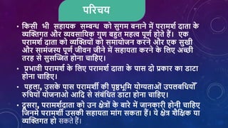 पररिय
• शकसी भी सहायक सम्बन्ध को सुगम बनाने में परामर्श दाता क
े
व्यक्तिगत और व्यिसाशयक गुण बहुत महत्व पूणश होते हैं। एक
परामर्श दाता को व्यक्तियोां को समायोजन करने और एक सुखी
और सामांजस्य पूणश जीिन जीने में सहायता करने क
े शिए अच्छी
तरह से सुसक्तित होना िाशहए।
• प्रभािी परामर्श क
े शिए परामर्श दाता क
े पास दो प्रकार का डाटा
होना िाशहए।
• पहिा, उसक
े पास परामर्ी की पृष्ठभूशम योग्यताओां उपिबशियो ोँ
रुशियोां योजनाओ आशद से सांबांशित डाटा होना िाशहए।
• दू सरा, परामर्शदाता को उन क्षेत्रोां क
े बारे में जानकारी होनी िाशहए
शजनमे परामर्ी उसकी सहायता माांग सकता हैं। ये क्षेत्र र्ैशक्षक या
व्यक्तिगत हो सकते हैं।
 