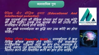 व्यिसाशयक गुण
र्ैशक्षक और बौक्तिक क्षमता (Educational And
Intellectual potential) :
एक परामर्श दाता की र्ैशक्षक योग्यता पूणश तथा उच्च कोशट
की होनी िाशहए। उसक
े पास स्नातक स्तर की उपाशि और
मनोशिज्ञान में उपाशि होनी िाशहये।
एक अच्छे परामर्शदाता का बुक्ति स्तर उच्च कोशट का होना
िाशहए।
शिशर्ष्ट कौर्ि (Specific Skill) : परामर्शदाता मे क
ु छ
शिशर्ष्ट कौर्ि अिश्य होने िाशहए। जैसे साक्षात्कार
मनोांिैज्ञाशनक परीक्षणोां आशद का ज्ञान होना आिश्यक है।
इसक
े अिािा उसे व्यिसाशयक सूिनाएां एकशत्रत करने, उन्हे
शितररत करने और शिश्लेशर्त करने का ज्ञान होना िाशहए।
 