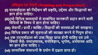 प्रशर्क्षण एिां तैयारी (Training and Preparation) :
(i) परामर्शदाता को शनदेर्न की प्रक
ृ शत, उद्देश्य और शसिान्ोां का
ज्ञान होना िाशहए।
(ii)उसे शिशभन्न व्यिसायोां से सम्बक्तन्धत जानकारी प्रदान करने िािी
शिशियोां क
े शिर्य में ज्ञान होना िाशहए।
(iii) सेिाथी / प्राथी / व्यक्ति / शिद्याथी की समस्याओां को समझना।
(iv) शिशभन्न प्रकार की सूिनाओां की व्याख्या करने में शनपुण होना।
(v) एक परामर्शदाता को उच्च शर्क्षा प्राप्त होनी िाशहए एिां उसे
शिर्योां जैसे- समाजर्ास्त्र, मनोशिज्ञान, भूगोि, अथशर्ास्त्र आशद
का ज्ञान होना िाशहए ।
(vi) सामाशजक सांसािनोां क
े प्रयोग में दक्षता प्राप्त हो।
 