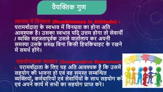 िैयक्तिक गुण
स्वभाि में शिनम्रता (Humbleness in Attitude) :
परामर्शदाता क
े स्वभाि में शिनम्रता का होना अशत
आिश्यक है। उसका स्वभाि यशद उत्तम होगा तो सेिाथी
/ व्यक्ति सहजतापूिशक उससे िाताशिाप कर अपनी
समस्या उसक
े समक्ष शबना शकसी शहिशकिाहट क
े रखने
में समथश होांगे।
सहयोगात्मक व्यिहार (Cooperative Behaviour)
: परामर्शदाता क
े शिए यह अशत आिश्यक है शक उसमें
सहयोग की भािना हो एिां िह समस्त सम्बक्तन्धत
व्यक्तियोां, कमशिाररयोां एिां सेिाशथशयोां क
े साथ सहयोग करें
एिां अपने कायश में सभी का सहयोग प्राप्त करे।
 