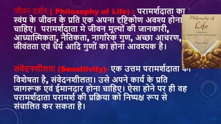 जीिि र्दशशि ( Philosophy of Life) : परामर्शदाता का
स्वांय क
े जीिन क
े प्रशत एक अपना दृशष्टकोण अिश्य होना
िाशहए। परामर्शदाता मे जीिन मूल्ोां की जानकारी,
आध्याक्तत्मकता, नैशतकता, नागररक गुण, अच्छा आिरण,
जीिांतता एिां िैयश आशद गुणोां का होना आिश्यक है।
सांिेदनर्ीिता (Sensitivity)- एक उत्तम परामर्शदाता की
शिर्ेर्ता है, सांिेदनर्ीिता। उसे अपने कायश क
े प्रशत
जागरूक एिां ईमानदार होना िाशहए। ऐसा होने पर ही िह
परामर्शदाता परामर्श की प्रशक्रया को शनष्पक्ष रूप से
सांिाशित कर सकता है।
 