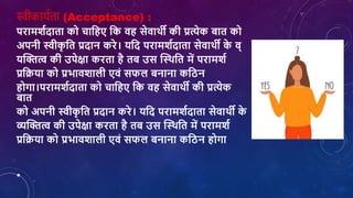स्वीकायशता (Acceptance) :
परामर्शदाता को िाशहए शक िह सेिाथी की प्रत्येक बात को
अपनी स्वीक
ृ शत प्रदान करे। यशद परामर्शदाता सेिाथी क
े ि्
यक्तित्व की उपेक्षा करता है तब उस क्तथथशत में परामर्श
प्रशक्रया को प्रभािर्ािी एिां सफि बनाना कशिन
होगा।परामर्शदाता को िाशहए शक िह सेिाथी की प्रत्येक
बात
को अपनी स्वीक
ृ शत प्रदान करे। यशद परामर्शदाता सेिाथी क
े
व्यक्तित्व की उपेक्षा करता है तब उस क्तथथशत में परामर्श
प्रशक्रया को प्रभािर्ािी एिां सफि बनाना कशिन होगा
•
 