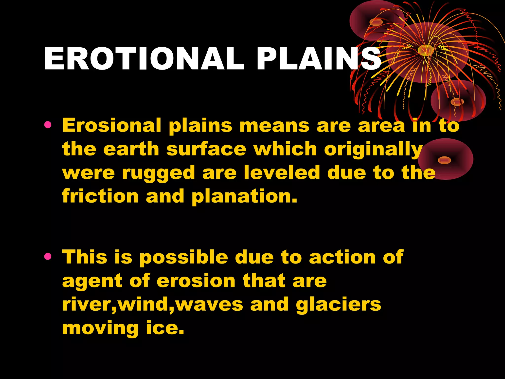 EROTIONAL PLAINS
• Erosional plains means are area in to
the earth surface which originally
were rugged are leveled due to the
friction and planation.
• This is possible due to action of
agent of erosion that are
river,wind,waves and glaciers
moving ice.