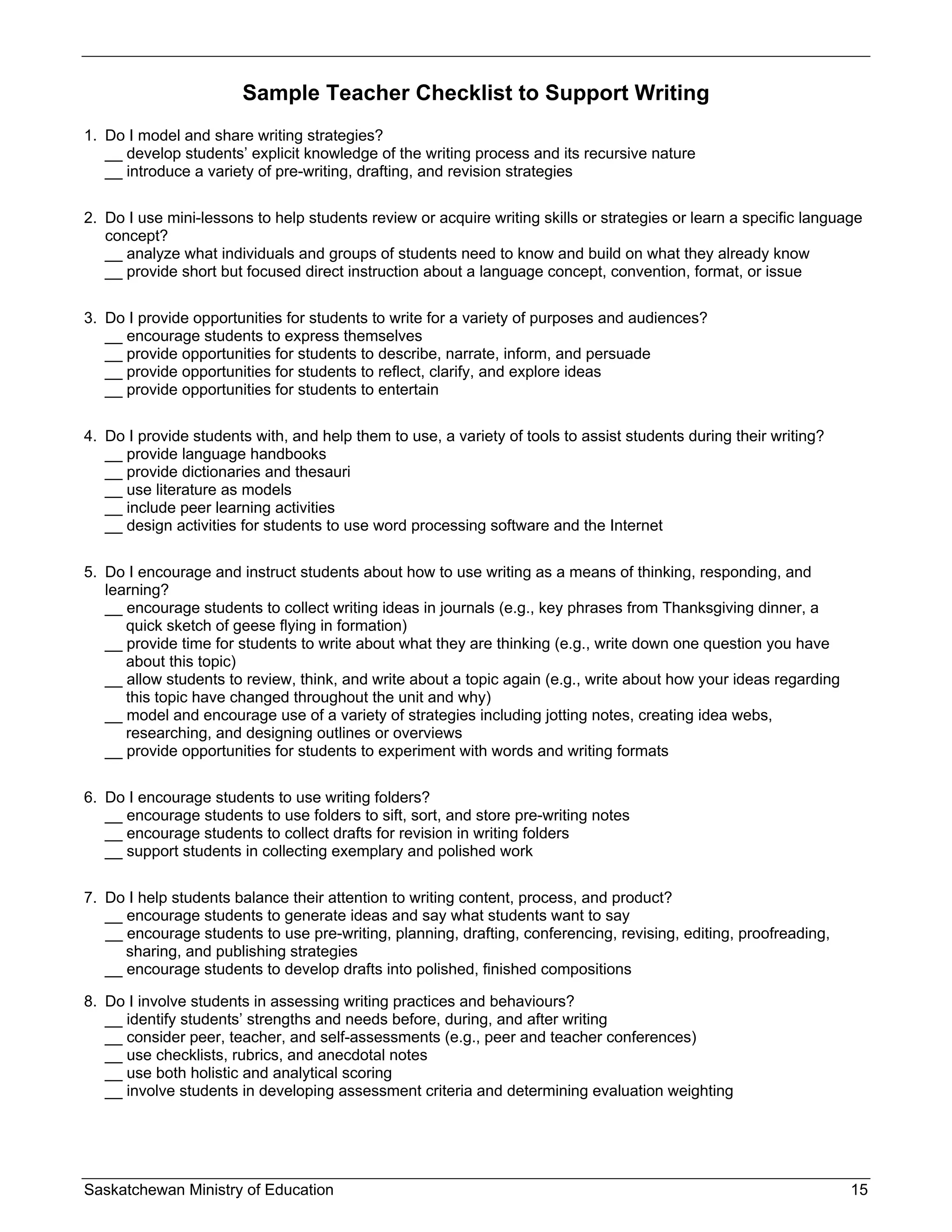 Sample Teacher Checklist to Support Writing
1. Do I model and share writing strategies?
   __ develop students’ explicit knowledge of the writing process and its recursive nature
   __ introduce a variety of pre-writing, drafting, and revision strategies

2. Do I use mini-lessons to help students review or acquire writing skills or strategies or learn a specific language
   concept?
   __ analyze what individuals and groups of students need to know and build on what they already know
   __ provide short but focused direct instruction about a language concept, convention, format, or issue

3. Do I provide opportunities for students to write for a variety of purposes and audiences?
   __ encourage students to express themselves
   __ provide opportunities for students to describe, narrate, inform, and persuade
   __ provide opportunities for students to reflect, clarify, and explore ideas
   __ provide opportunities for students to entertain

4. Do I provide students with, and help them to use, a variety of tools to assist students during their writing?
   __ provide language handbooks
   __ provide dictionaries and thesauri
   __ use literature as models
   __ include peer learning activities
   __ design activities for students to use word processing software and the Internet

5. Do I encourage and instruct students about how to use writing as a means of thinking, responding, and
   learning?
   __ encourage students to collect writing ideas in journals (e.g., key phrases from Thanksgiving dinner, a
      quick sketch of geese flying in formation)
   __ provide time for students to write about what they are thinking (e.g., write down one question you have
      about this topic)
   __ allow students to review, think, and write about a topic again (e.g., write about how your ideas regarding
      this topic have changed throughout the unit and why)
   __ model and encourage use of a variety of strategies including jotting notes, creating idea webs,
      researching, and designing outlines or overviews
   __ provide opportunities for students to experiment with words and writing formats

6. Do I encourage students to use writing folders?
   __ encourage students to use folders to sift, sort, and store pre-writing notes
   __ encourage students to collect drafts for revision in writing folders
   __ support students in collecting exemplary and polished work

7. Do I help students balance their attention to writing content, process, and product?
   __ encourage students to generate ideas and say what students want to say
   __ encourage students to use pre-writing, planning, drafting, conferencing, revising, editing, proofreading,
      sharing, and publishing strategies
   __ encourage students to develop drafts into polished, finished compositions

8. Do I involve students in assessing writing practices and behaviours?
   __ identify students’ strengths and needs before, during, and after writing
   __ consider peer, teacher, and self-assessments (e.g., peer and teacher conferences)
   __ use checklists, rubrics, and anecdotal notes
   __ use both holistic and analytical scoring
   __ involve students in developing assessment criteria and determining evaluation weighting




Saskatchewan Ministry of Education                                                                                 15
 