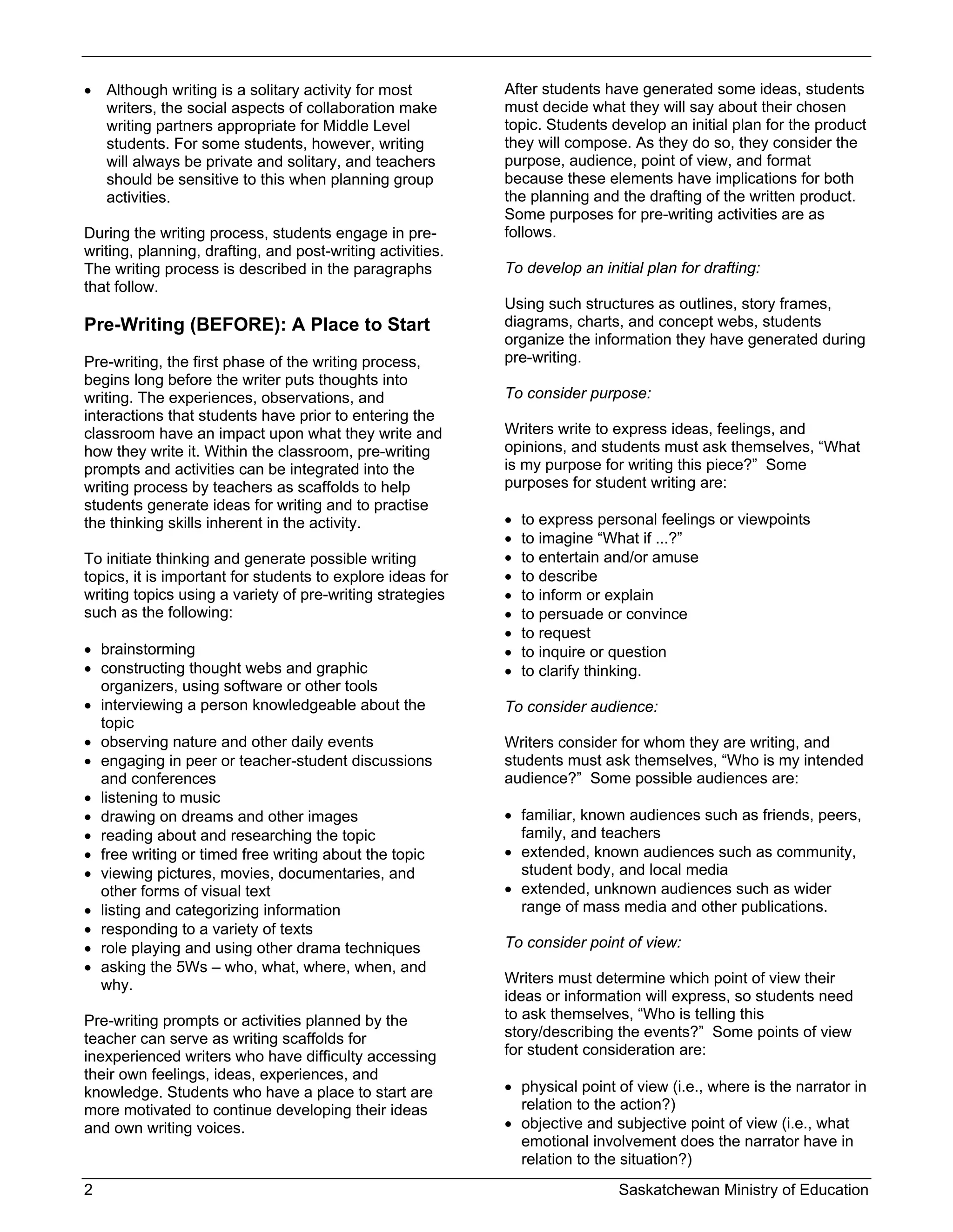  Although writing is a solitary activity for most          After students have generated some ideas, students
  writers, the social aspects of collaboration make         must decide what they will say about their chosen
  writing partners appropriate for Middle Level             topic. Students develop an initial plan for the product
  students. For some students, however, writing             they will compose. As they do so, they consider the
  will always be private and solitary, and teachers         purpose, audience, point of view, and format
  should be sensitive to this when planning group           because these elements have implications for both
  activities.                                               the planning and the drafting of the written product.
                                                            Some purposes for pre-writing activities are as
During the writing process, students engage in pre-         follows.
writing, planning, drafting, and post-writing activities.
The writing process is described in the paragraphs          To develop an initial plan for drafting:
that follow.
                                                            Using such structures as outlines, story frames,
Pre-Writing (BEFORE): A Place to Start                      diagrams, charts, and concept webs, students
                                                            organize the information they have generated during
Pre-writing, the first phase of the writing process,        pre-writing.
begins long before the writer puts thoughts into
writing. The experiences, observations, and                 To consider purpose:
interactions that students have prior to entering the
classroom have an impact upon what they write and           Writers write to express ideas, feelings, and
how they write it. Within the classroom, pre-writing        opinions, and students must ask themselves, “What
prompts and activities can be integrated into the           is my purpose for writing this piece?” Some
writing process by teachers as scaffolds to help            purposes for student writing are:
students generate ideas for writing and to practise
the thinking skills inherent in the activity.                  to express personal feelings or viewpoints
                                                               to imagine “What if ...?”
To initiate thinking and generate possible writing             to entertain and/or amuse
topics, it is important for students to explore ideas for      to describe
writing topics using a variety of pre-writing strategies       to inform or explain
such as the following:                                         to persuade or convince
                                                               to request
 brainstorming                                                to inquire or question
 constructing thought webs and graphic                        to clarify thinking.
  organizers, using software or other tools
 interviewing a person knowledgeable about the             To consider audience:
  topic
 observing nature and other daily events                   Writers consider for whom they are writing, and
 engaging in peer or teacher-student discussions           students must ask themselves, “Who is my intended
  and conferences                                           audience?” Some possible audiences are:
 listening to music
 drawing on dreams and other images                         familiar, known audiences such as friends, peers,
 reading about and researching the topic                     family, and teachers
 free writing or timed free writing about the topic         extended, known audiences such as community,
 viewing pictures, movies, documentaries, and                student body, and local media
  other forms of visual text                                 extended, unknown audiences such as wider
 listing and categorizing information                        range of mass media and other publications.
 responding to a variety of texts
 role playing and using other drama techniques             To consider point of view:
 asking the 5Ws – who, what, where, when, and
  why.                                                      Writers must determine which point of view their
                                                            ideas or information will express, so students need
Pre-writing prompts or activities planned by the            to ask themselves, “Who is telling this
teacher can serve as writing scaffolds for                  story/describing the events?” Some points of view
inexperienced writers who have difficulty accessing         for student consideration are:
their own feelings, ideas, experiences, and
knowledge. Students who have a place to start are            physical point of view (i.e., where is the narrator in
more motivated to continue developing their ideas             relation to the action?)
and own writing voices.                                      objective and subjective point of view (i.e., what
                                                              emotional involvement does the narrator have in
                                                              relation to the situation?)
2                                                                             Saskatchewan Ministry of Education
 
