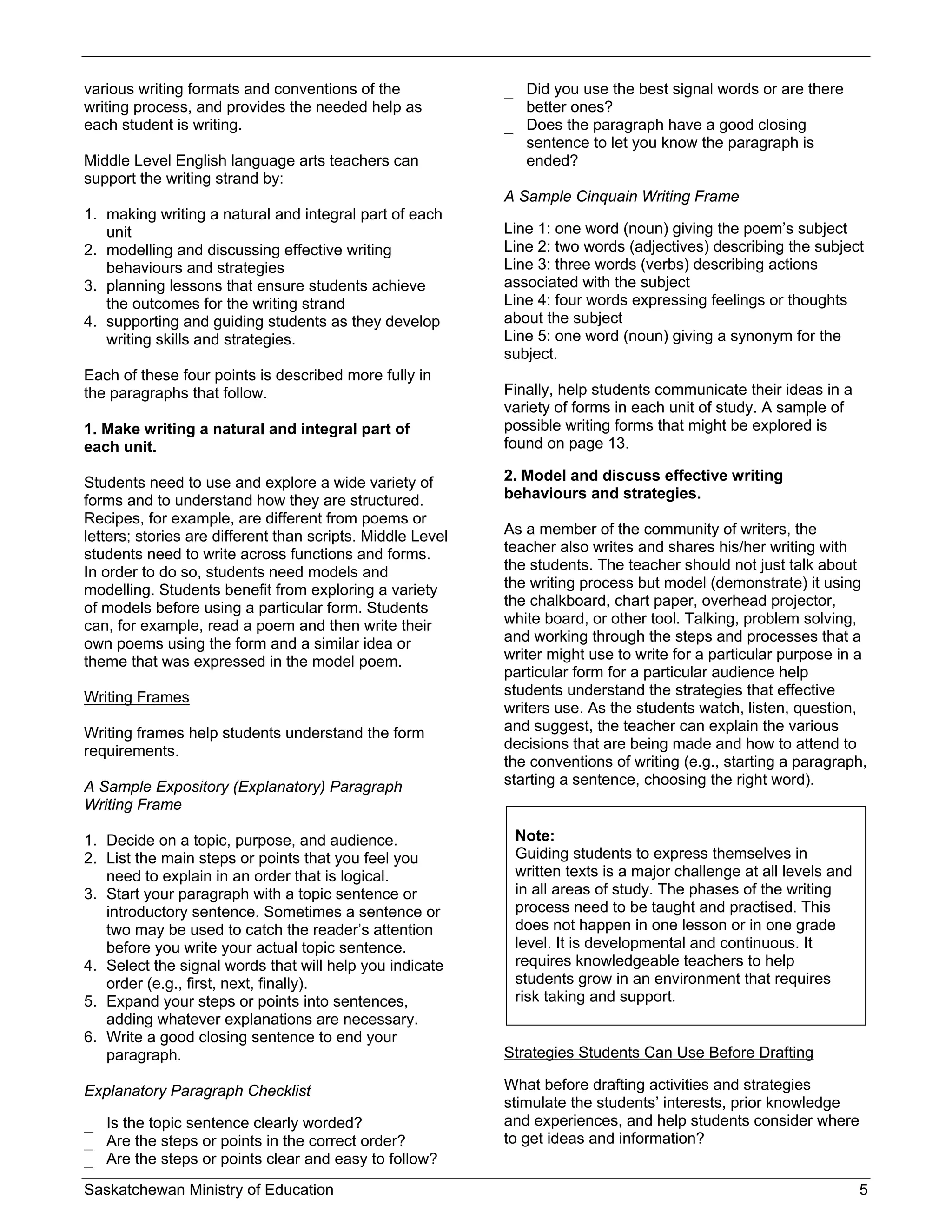 various writing formats and conventions of the              _ Did you use the best signal words or are there
writing process, and provides the needed help as              better ones?
each student is writing.                                    _ Does the paragraph have a good closing
                                                              sentence to let you know the paragraph is
Middle Level English language arts teachers can               ended?
support the writing strand by:
                                                            A Sample Cinquain Writing Frame
1. making writing a natural and integral part of each
   unit                                                     Line 1: one word (noun) giving the poem’s subject
2. modelling and discussing effective writing               Line 2: two words (adjectives) describing the subject
   behaviours and strategies                                Line 3: three words (verbs) describing actions
3. planning lessons that ensure students achieve            associated with the subject
   the outcomes for the writing strand                      Line 4: four words expressing feelings or thoughts
4. supporting and guiding students as they develop          about the subject
   writing skills and strategies.                           Line 5: one word (noun) giving a synonym for the
                                                            subject.
Each of these four points is described more fully in
the paragraphs that follow.                                 Finally, help students communicate their ideas in a
                                                            variety of forms in each unit of study. A sample of
1. Make writing a natural and integral part of              possible writing forms that might be explored is
each unit.                                                  found on page 13.

Students need to use and explore a wide variety of          2. Model and discuss effective writing
forms and to understand how they are structured.            behaviours and strategies.
Recipes, for example, are different from poems or
letters; stories are different than scripts. Middle Level   As a member of the community of writers, the
students need to write across functions and forms.          teacher also writes and shares his/her writing with
In order to do so, students need models and                 the students. The teacher should not just talk about
modelling. Students benefit from exploring a variety        the writing process but model (demonstrate) it using
of models before using a particular form. Students          the chalkboard, chart paper, overhead projector,
can, for example, read a poem and then write their          white board, or other tool. Talking, problem solving,
own poems using the form and a similar idea or              and working through the steps and processes that a
theme that was expressed in the model poem.                 writer might use to write for a particular purpose in a
                                                            particular form for a particular audience help
Writing Frames                                              students understand the strategies that effective
                                                            writers use. As the students watch, listen, question,
Writing frames help students understand the form            and suggest, the teacher can explain the various
requirements.                                               decisions that are being made and how to attend to
                                                            the conventions of writing (e.g., starting a paragraph,
A Sample Expository (Explanatory) Paragraph                 starting a sentence, choosing the right word).
Writing Frame

1. Decide on a topic, purpose, and audience.                 Note:
2. List the main steps or points that you feel you           Guiding students to express themselves in
   need to explain in an order that is logical.              written texts is a major challenge at all levels and
3. Start your paragraph with a topic sentence or             in all areas of study. The phases of the writing
   introductory sentence. Sometimes a sentence or            process need to be taught and practised. This
   two may be used to catch the reader’s attention           does not happen in one lesson or in one grade
   before you write your actual topic sentence.              level. It is developmental and continuous. It
4. Select the signal words that will help you indicate       requires knowledgeable teachers to help
   order (e.g., first, next, finally).                       students grow in an environment that requires
5. Expand your steps or points into sentences,               risk taking and support.
   adding whatever explanations are necessary.
6. Write a good closing sentence to end your
   paragraph.                                               Strategies Students Can Use Before Drafting

Explanatory Paragraph Checklist                             What before drafting activities and strategies
                                                            stimulate the students’ interests, prior knowledge
_ Is the topic sentence clearly worded?                     and experiences, and help students consider where
_ Are the steps or points in the correct order?             to get ideas and information?
_ Are the steps or points clear and easy to follow?
Saskatchewan Ministry of Education                                                                                  5
 