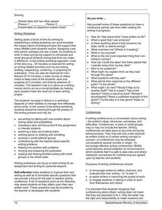 Sharing
                                                           As you write ...
__ Shared fable with two other people
   (Person 1: __________ Person 2: __________)             Ask yourself some of these questions (or have a
__ Posted fable on classroom bulletin board                conference partner ask them after reading the
                                                           writing-in-progress):
Writing Workshop
                                                            How do I feel about what I have written so far?
Setting aside a block of time for writing by                What is good that I can enhance?
establishing a writing workshop can accommodate             Is there anything about it that concerns me,
the messy nature of writing and give the support that        does not fit, or seems wrong?
many Middle Level students require. Assigning a set         What surprises me? Where is it leading?
time period, perhaps one day a week, for students to        What is my purpose?
write in class and giving support to individuals and        What is the one most important thing that I am
small groups of students during that time can make           trying to convey?
a difference. In the writing workshop approach, most
                                                            How can I build this idea? Are there places that
of the time (e.g., 30 minutes) is reserved for writing
                                                             I wander away from my key idea?
or writing-related activities such as pre-writing,
                                                            Who is my audience?
drafting, researching, conferring, or preparing for
publication. Time can also be reserved for mini-            What might my readers think as they read
lessons (5-10 minutes), a class survey or status             through this piece?
check to keep track of the students’ work and               What questions will they ask?
progress (2-3 minutes), and sharing sessions (5             What will be their response to the different
minutes). The teacher’s role is to serve as a writing        parts? To the whole?
mentor and to act as a roving facilitator by helping        What might I do next? Would it help to try
each student make the most out of each writing               another draft? Talk to a peer? Talk to the
project.                                                     teacher? Check a resource book? Reread it
                                                             aloud/silently? Read a published example of this
The students’ success or failure in a workshop               genre? Try the idea in a new genre? Keep on
depends on their abilities to manage time effectively        writing?
and to write. In the course of the writing workshop,
students should be working through the phases of
the writing process and may be:                           Conferences

 pre-writing by talking with one another about           A writing conference is a conversation about writing
  writing ideas and possibilities                         – the author’s ideas, structures, successes, and
 choosing a topic and focus that fit the assignment      difficulties. Conferences, in pairs or small groups,
  or interest students                                    may or may not include the teacher. Writing
 exploring a topic and making plans                      conferences can take place at any time during the
 working alone on drafting and redrafting                writing process. They may last only a few seconds
                                                          as writers check on a certain writing concept or
 working in small editorial groups
                                                          concern, or conferences may be extended
 conferencing with the teacher about specific
                                                          conversations several minutes in length. To
  writing problems
                                                          encourage effective writing conferences, Middle
 helping one another with problems
                                                          Level teachers should establish an environment in
 revising and preparing for publication                  which students feel it is safe to take risks and where
 reading and sharing finished writing with small         classroom procedures for conferencing are agreed
  groups or the whole class.                              upon by teacher and students.
Writing workshops can focus on both writing for an        Purposes of writing conferences include:
assignment and writing for personal reasons.
                                                           to encourage writers to reflect, examine, and
Self-reflection helps students to improve their own         evaluate their own writing – to “re-see” it
writing as well as to formulate specific questions that
                                                           to assist writers in improving the quality of work
can provide a focus for the peer or teacher writing
                                                           to engage students in talking in order to learn
conference. A list of questions such as the following
                                                            from themselves and others.
may assist students as they reflect upon their own
written work. These questions may be provided by
                                                          It is important that students recognize that
the teacher or developed with students.
                                                          conferencing about others’ writing does not mean
                                                          that they are expected to fix it. Only the writer has
                                                          the right and responsibility to make revisions and
10                                                                         Saskatchewan Ministry of Education
 