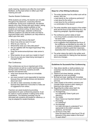 clarify meaning. Questions are often the most helpful
feedback, as they lead writers to reflect upon their     Steps for a Peer Writing Conference
meaning and craft.
                                                         1. The writer decides how the written work will be
Teacher-Student Conferences                                 shared. Will it be:
                                                             read silently by the conference partner(s)?
While students are writing, the teacher can circulate        read aloud by the writer?
throughout the classroom, conducting informal                read aloud by the conference partner(s)?
conferences. During such conferences, the teacher            a combination of the above?
spends only a few minutes with each student, asking
questions or building needed scaffolds so that           2. The writer identifies what aspects of the written
students can continue writing. At other times, the          work are the focus of the conference (e.g., the
teacher can hold longer, extended conferences.              beginning paragraph, figurative language).
Effective questions can help the writer and lead to
improved written work. Questions can help writers to     3. The conference partner states at least:
reflect upon their work:                                     one thing he/she considers that the writer
                                                              has done well
 What is the part that you like best?                       one thing he/she especially likes
 Does it say what you want it to say?                       one suggestion that addresses the focus of
 What do you mean by …?                                      the conference as identified by the writer. (It
 Where/when does your story take place?                      is useful to have students complete a written
 Are you satisfied with the beginning/ending? Why            conference sheet to guide their responses,
  or why not?                                                 especially when the process is new to them.)
 Does this sentence/word/phrase make sense to
  you?                                                   4. The writer retains the right to the written work
 What reaction do you want your reader to have?            and is responsible for making the final decision
 How do you see your ideas being rearranged or             about any changes.
  changed? Why?

Peer Conferences
                                                         Guidelines for Successful Peer Conferencing
Peer conferences can be an important part of the
writing process as well as a useful teaching strategy.   1. Help others identify or clarify problems, but
During a peer conference, students are both                 remember only the writers can solve those
teachers and learners who:                                  problems.
 write more because they have an immediate              2. Observe and share feelings, avoiding
    audience                                                judgement as much as possible.
 are more involved in and responsible for learning      3. Be brief and clear, dealing with immediate
    because they are making choices and decisions           concerns and the effect they have on you here
    about own work                                          and now.
 are able to retain ownership of written work           4. Listen closely to the writer’s concerns and
    because they determine if and when to make use          consider these concerns when reading or
    of suggestions from others.                             listening to the written work.
                                                         5. Regarding the written piece itself, the
Teachers can assist students by providing                   conference partner(s) consider(s):
expectations for peer conferencing sessions. It can         a. the beginning:
be useful to involve students in setting some of the           Is it interesting? Does it grab your
expectations. The following examples may be                    attention?
discussed with students and posted for reference, or        b. the middle:
may be adapted for student handouts.                           Does it leave out important details?
                                                            c. the ending:
                                                               Is it satisfying?
                                                            d. the language:
                                                               Is it clear and easy to understand? Is it
                                                               appropriate to the writer’s purpose,
                                                               audience, and format?
                                                            e. the focus or key idea:
                                                               Does the piece have a clear focus? Do all
                                                               elements of the piece relate to the focus?
                                                               To each other?

Saskatchewan Ministry of Education                                                                          11
 