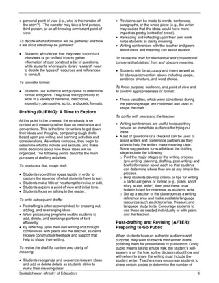  personal point of view (i.e., who is the narrator of     Revisions can be made to words, sentences,
  the story?). The narrator may take a first person,        paragraphs, or the whole piece (e.g., the writer
  third person, or an all-knowing omniscient point of       may decide that the ideas would have more
  view.                                                     impact as poetry instead of prose).
                                                           Rereading and reflecting upon their own work
To decide what information will be gathered and how         helps students to clarify meaning.
it will most effectively be gathered:                      Writing conferences with the teacher and peers
                                                            about ideas and meaning can assist revision.
 Students who decide that they need to conduct
  interviews or go on field trips to gather               To revise the draft for mechanical and conventional
  information should construct a list of questions,       concerns that detract from and obscure meaning:
  while students who require library research need
  to decide the types of resources and references          Students edit for accuracy and intent as well as
  to consult.                                               for obvious convention issues including usage,
                                                            sentence structure, and word choice.
To consider format:
                                                          To focus purpose, audience, and point of view and
 Students use audience and purpose to determine          to confirm appropriateness of format:
  format and genre. They have the opportunity to
  write in a variety of narrative, descriptive,            These variables, which were considered during
  expository, persuasive, script, and poetic formats.       the planning stage, are confirmed and used to
                                                            shape the draft.
Drafting (DURING): A Time to Explore
                                                          To confer with peers and the teacher:
At this point in the process, the emphasis is on
content and meaning rather than on mechanics and           Writing conferences are useful because they
conventions. This is the time for writers to get down       provide an immediate audience for trying out
their ideas and thoughts, composing rough drafts            ideas.
based upon pre-writing and planning activities and         A set of questions or a checklist can be used to
considerations. As writers compose, they begin to           assist writers and conference partners as they
determine what to include and exclude, and make             strive to help the writers make meaning clear.
initial decisions about how these ideas will be             Some suggestions for scaffolds at the drafting
organized. The following points describe the main           stage include the following:
purposes of drafting activities.                            o Post the major stages of the writing process
                                                               (pre-writing, planning, drafting, post-writing) and
To produce a first, rough draft:                               brief information about each so that students
                                                               can determine where they are at any time in the
 Students record their ideas rapidly in order to              process.
  capture the essence of what students have to say.         o Help students develop criteria or tips for writing
 Students make little or no attempt to revise or edit.        a particular genre or format (e.g., poem, short
 Students explore a point of view and initial tone.           story, script, letter), then post these on a
 Students focus on talking to the reader.                     bulletin board for reference as students write.
                                                            o Set up a section of the classroom as a writing
To write subsequent drafts:                                    reference area and make available language
                                                               resources such as dictionaries, thesauri, and
 Redrafting is often accomplished by crossing out,            language study texts. Encourage students to
  adding, and rearranging ideas.                               use these as needed individually or with peers
 Word processing programs enable students to                  and the teacher.
  add, delete, and rearrange portions of text
  efficiently.                                            Post-drafting and Revising (AFTER):
 By reflecting upon their own writing and through        Preparing to Go Public
  conferences with peers and the teacher, students
  receive constructive feedback and support that          When students have an authentic audience and
  help to shape their writing.                            purpose, they want to rework their written drafts,
                                                          polishing them for presentation or publication. Going
To revise the draft for content and clarity of            public means taking a huge risk; the student’s self-
meaning:                                                  esteem is on the line, so the decision about how and
                                                          with whom to share the writing must include the
 Students reorganize and sequence relevant ideas         student writer. Teachers may encourage students to
  and add or delete details as students strive to         share certain pieces or determine the number of
  make their meaning clear.
Saskatchewan Ministry of Education                                                                              3
 