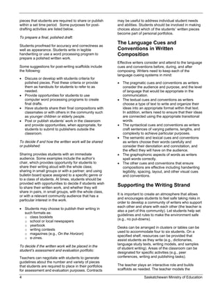 pieces that students are required to share or publish     may be useful to address individual student needs
within a set time period. Some purposes for post-         and abilities. Students should be involved in making
drafting activities are listed below.                     choices about which of the students’ written pieces
                                                          become part of personal portfolios.
To prepare a final, polished draft:
                                                          The Language Cues and
Students proofread for accuracy and correctness as
well as appearance. Students write in legible             Conventions in Written
handwriting or use a word processing program to           Composition
prepare a polished written work.
                                                          Effective writers consider and attend to the language
Some suggestions for post-writing scaffolds include       cues and conventions before, during, and after
the following:                                            composing. Writers need to keep each of the
                                                          language cueing systems in mind:
 Discuss or develop with students criteria for
  polished pieces. Post these criteria or provide          The pragmatic cues and conventions as writers
  them as handouts for students to refer to as              consider the audience and purpose, and the level
  needed.                                                   of language that would be appropriate in the
 Provide opportunities for students to use                 communication.
  computer word processing programs to create              The textual cues and conventions as writers
  final drafts.                                             choose a type of text to write and organize their
 Have students share their final compositions with         ideas into an appropriate format within that text.
  classmates or with others in the community such           In addition, writers need to ensure that their ideas
  as younger children or elderly people.                    are connected using the appropriate transitional
 Post or publish students’ work in the classroom           words.
  and provide opportunities, when appropriate, for         The syntactical cues and conventions as writers
  students to submit to publishers outside the              craft sentences of varying patterns, lengths, and
  classroom.                                                complexity to achieve particular purposes.
                                                           The semantic and lexical cues and conventions
To decide if and how the written work will be shared        as writers choose their words carefully and
or published:                                               consider their denotation and connotation, and
                                                            the effect they will have on the audience.
Sharing provides students with an immediate                The graphophonic aspects of words as writers
audience. Some examples include the author’s                spell words correctly.
chair, which provides opportunity for students to          The other cues and conventions that ensure
share their writing aloud with the whole class;             compositions are effective including handwriting
sharing in small groups or with a partner; and using        legibility, spacing, layout, and other visual cues
bulletin board space assigned to a specific genre or        and conventions.
to a class of students. At times, students should be
provided with opportunities to decide if students wish
to share their written work, and whether they will
                                                          Supporting the Writing Strand
share in pairs, in small groups, with the whole class,
                                                          It is important to create an atmosphere that allows
or with a relevant community audience that has a
                                                          and encourages students to feel safe taking risks in
particular interest in the work.
                                                          order to develop a community of writers who support
                                                          each other and share with each other (the teacher is
 Students may choose to publish their writing in
                                                          also a part of this community). Let students help set
  such formats as:
                                                          guidelines and rules to make the environment safe
  o class booklets
                                                          (e.g., no put-downs).
  o school or local newspapers
  o yearbook
                                                          Desks can be arranged in clusters or tables can be
  o writing contests
                                                          used to accommodate four to six students. On a
  o magazines (e.g., On the Horizon)
                                                          specified shelf, resources can be provided that
  o e-zines.
                                                          assist students as they write (e.g., dictionaries,
                                                          language study texts, writing models, and samples
To decide if the written work will be placed in the
                                                          of student writing). Areas of the classroom can be
student’s assessment and evaluation portfolio:
                                                          designated for specific activities (e.g., peer
Teachers can negotiate with students to generate          conferences, writing and publishing tasks).
guidelines about the number and variety of pieces
that students are required to place in their portfolios   The teacher plays an interactive role and builds
for assessment and evaluation purposes. Contracts         scaffolds as needed. The teacher models the

4                                                                         Saskatchewan Ministry of Education
 