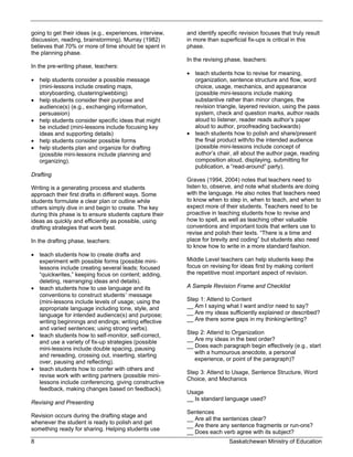 going to get their ideas (e.g., experiences, interview,   and identify specific revision focuses that truly result
discussion, reading, brainstorming). Murray (1982)        in more than superficial fix-ups is critical in this
believes that 70% or more of time should be spent in      phase.
the planning phase.
                                                          In the revising phase, teachers:
In the pre-writing phase, teachers:
                                                           teach students how to revise for meaning,
 help students consider a possible message                 organization, sentence structure and flow, word
  (mini-lessons include creating maps,                      choice, usage, mechanics, and appearance
  storyboarding, clustering/webbing)                        (possible mini-lessons include making
 help students consider their purpose and                  substantive rather than minor changes, the
  audience(s) (e.g., exchanging information,                revision triangle, layered revision, using the pass
  persuasion)                                               system, check and question marks, author reads
 help students consider specific ideas that might          aloud to listener, reader reads author’s paper
  be included (mini-lessons include focusing key            aloud to author, proofreading backwards)
  ideas and supporting details)                            teach students how to polish and share/present
 help students consider possible forms                     the final product with/to the intended audience
 help students plan and organize for drafting              (possible mini-lessons include concept of
  (possible mini-lessons include planning and               author’s chair, all about the author page, reading
  organizing).                                              composition aloud, displaying, submitting for
                                                            publication, a “read-around” party).
Drafting
                                                          Graves (1994, 2004) notes that teachers need to
Writing is a generating process and students              listen to, observe, and note what students are doing
approach their first drafts in different ways. Some       with the language. He also notes that teachers need
students formulate a clear plan or outline while          to know when to step in, when to teach, and when to
others simply dive in and begin to create. The key        expect more of their students. Teachers need to be
during this phase is to ensure students capture their     proactive in teaching students how to revise and
ideas as quickly and efficiently as possible, using       how to spell, as well as teaching other valuable
drafting strategies that work best.                       conventions and important tools that writers use to
                                                          revise and polish their texts. “There is a time and
In the drafting phase, teachers:                          place for brevity and coding” but students also need
                                                          to know how to write in a more standard fashion.
 teach students how to create drafts and
  experiment with possible forms (possible mini-          Middle Level teachers can help students keep the
  lessons include creating several leads; focused         focus on revising for ideas first by making content
  “quickwrites,” keeping focus on content; adding,        the repetitive most important aspect of revision.
  deleting, rearranging ideas and details).
 teach students how to use language and its              A Sample Revision Frame and Checklist
  conventions to construct students’ message
  (mini-lessons include levels of usage; using the        Step 1: Attend to Content
  appropriate language including tone, style, and         __ Am I saying what I want and/or need to say?
  language for intended audience(s) and purpose;          __ Are my ideas sufficiently explained or described?
  writing beginnings and endings; writing effective       __ Are there some gaps in my thinking/writing?
  and varied sentences; using strong verbs).
                                                          Step 2: Attend to Organization
 teach students how to self-monitor, self-correct,
                                                          __ Are my ideas in the best order?
  and use a variety of fix-up strategies (possible
                                                          __ Does each paragraph begin effectively (e.g., start
  mini-lessons include double spacing, pausing
                                                             with a humourous anecdote, a personal
  and rereading, crossing out, inserting, starting
                                                             experience, or point of the paragraph)?
  over, pausing and reflecting).
 teach students how to confer with others and
                                                          Step 3: Attend to Usage, Sentence Structure, Word
  revise work with writing partners (possible mini-
                                                          Choice, and Mechanics
  lessons include conferencing, giving constructive
  feedback, making changes based on feedback).
                                                          Usage
                                                          __ Is standard language used?
Revising and Presenting
                                                          Sentences
Revision occurs during the drafting stage and
                                                          __ Are all the sentences clear?
whenever the student is ready to polish and get
                                                          __ Are there any sentence fragments or run-ons?
something ready for sharing. Helping students use
                                                          __ Does each verb agree with its subject?
8                                                                          Saskatchewan Ministry of Education
 