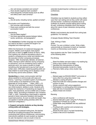 __ Are verb tenses consistent and correct?                 extended student-teacher conferences and for peer
__ Have double negatives been avoided?                     conferences.
__ Have frequently confused words (such as affect
   and effect) been used correctly?                        Checklists

Spelling                                                   Checklists may be helpful to students as they reflect
__ Are all words, including names, spelled correctly?      upon their own writing and as they confer with peers
                                                           and the teacher. Conference checklists serve as
Punctuation and Capitalization                             scaffolds as students practise talking about writing.
__ Are commas used correctly?                              As well, conference checklists inform the teacher
__ Does every sentence end with the correct                about the nature of peer interaction during writing
   punctuation mark?                                       conferences.

Handwriting                                                Middle Level students also benefit from writing task
__ Are the letters legible?                                guidelines. For example,
__ Are there appropriate spaces between letters,
   words, sentences, and paragraphs?                       A Sample Student Writing Task Checklist

The mechanics of written language are important            Task: Writing a Fable
but need to be kept in context and taught in an            Writer:
integrated and meaningful way.                             Prompt: You are a children’s writer. Write a fable
                                                           using animals as characters to teach an important
Within the framework of a balanced language arts           moral to an Elementary Level student.
program, Middle Level students need explicit
instruction to learn to spell (Graham & Harris, 1994).     Have students note the “Date Completed” for each
Poor spelling can influence perceptions about a            of the following tasks.
student’s competence as a writer and interfere with
the execution of other composing processes                 Pre-Writing
(Graham, 1990; Scardamalia, Bereiter, & Goleman,
1982). Having to switch attention during composing         __ Read five fables and took notes in my reading log
to mechanics, such as considering how to spell a           __ Drew a story cluster of one fable
particular word, can cause a student to forget             __ Identified the characteristics of fables
something s/he had planned to say but had not yet          __ Brainstormed possible morals for a fable
written down. Difficulties mastering spelling skills can   __ Planned a fable using a story cluster map
lead children to avoid writing and to develop a mind
set that they cannot write (Graham, 1999).                 Drafting

Handwriting is a basic communication skill that            __ Marked paper as ROUGH DRAFT and wrote on
allows students to communicate with ease and                  every other line using story cluster map
fluency. “Learning a consistent system of printing and     __ Allowed a cooling-off period
cursive writing is as essential as it ever was,            __ Read first draft and noted possible changes and
especially for young writers …” (Allen, 2003, p. 6).          revision to story
The lack of an automatic command of handwriting            __ Wrote a second draft using suggestions
can inhibit students’ abilities to write. Students who     __ Participated in a writing group and compared my
master the mechanics of handwriting are happier to            fable with list of characteristics of fables
write, more expressive, and do a better job in content     __ Made at least one revision
(Olsen, 2003). According to Hoskisson and Tompkins
(1987, p. 444), “Handwriting is best taught in separate    Revising
periods of direct instruction (isolation) and teacher
supervised practice. As soon as skills are taught, they    __ Had a conference with teacher
are applied in real-life writing activities within the     __ Shared draft with a peer using the P (Praise) Q
classroom (integration).”                                     (Question) P (Polish) as a guide
                                                           __ Edited fable using feedback and any additional
4. Support and guide students as they develop                 ideas
writing skills and strategies.                             __ Proofread with a partner and corrected any
                                                              spelling or other errors
During most of sustained writing time, the teacher         __ Wrote the final copy in my best handwriting
should be circulating throughout the classroom,            __ Added a title and an illustration
conducting brief informal conferences, and providing
instructional scaffolds for each student as needed.
As well, the teacher’s role is to build in time for
Saskatchewan Ministry of Education                                                                                9
 