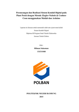 Perancangan dan Realisasi Sistem Kendali Digital pada
Plant Posisi dengan Metode Ziegler-Nichols & Coohen-
Coon menggunakan Matlab dan Arduino
Laporan ini disusun untuk memenuhi salah satu syarat mata kuliah
Sistem Kendali Digital
Diploma III Program Studi Teknik Elektronika
Jurusan Teknik Elektro
Oleh :
Hilman Sulaeman
131311048
POLBAN
POLITEKNIK NEGERI BANDUNG
2015
 